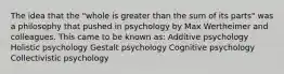 The idea that the "whole is greater than the sum of its parts" was a philosophy that pushed in psychology by Max Wertheimer and colleagues. This came to be known as: Additive psychology Holistic psychology Gestalt psychology Cognitive psychology Collectivistic psychology