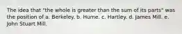 The idea that "the whole is greater than the sum of its parts" was the position of a. Berkeley. b. Hume. c. Hartley. d. James Mill. e. John Stuart Mill.