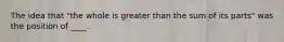 The idea that "the whole is greater than the sum of its parts" was the position of ____.