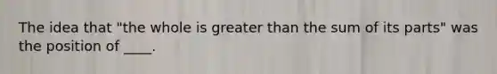 The idea that "the whole is greater than the sum of its parts" was the position of ____.