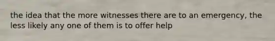 the idea that the more witnesses there are to an emergency, the less likely any one of them is to offer help