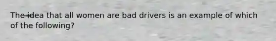 The idea that all women are bad drivers is an example of which of the following?