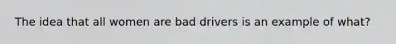 The idea that all women are bad drivers is an example of what?