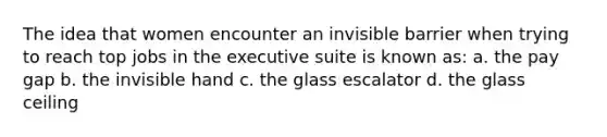 The idea that women encounter an invisible barrier when trying to reach top jobs in the executive suite is known as: a. the pay gap b. the invisible hand c. the glass escalator d. the glass ceiling