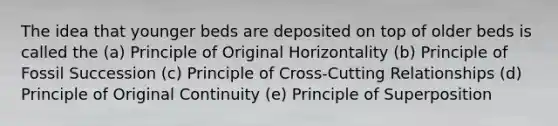 The idea that younger beds are deposited on top of older beds is called the (a) Principle of Original Horizontality (b) Principle of Fossil Succession (c) Principle of Cross-Cutting Relationships (d) Principle of Original Continuity (e) Principle of Superposition