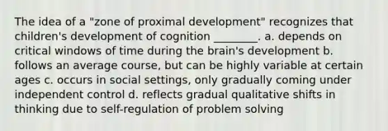 The idea of a "zone of proximal development" recognizes that children's development of cognition ________. a. depends on critical windows of time during the brain's development b. follows an average course, but can be highly variable at certain ages c. occurs in social settings, only gradually coming under independent control d. reflects gradual qualitative shifts in thinking due to self-regulation of problem solving