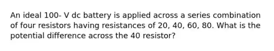 An ideal 100- V dc battery is applied across a series combination of four resistors having resistances of 20, 40, 60, 80. What is the potential difference across the 40 resistor?