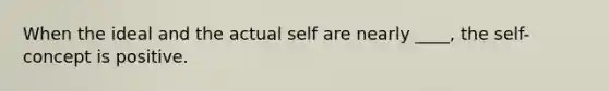 When the ideal and the actual self are nearly ____, the self-concept is positive.