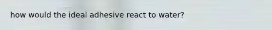 how would the ideal adhesive react to water?