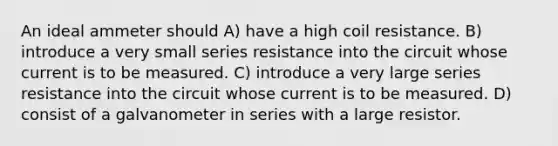 An ideal ammeter should A) have a high coil resistance. B) introduce a very small series resistance into the circuit whose current is to be measured. C) introduce a very large series resistance into the circuit whose current is to be measured. D) consist of a galvanometer in series with a large resistor.