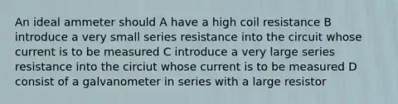 An ideal ammeter should A have a high coil resistance B introduce a very small series resistance into the circuit whose current is to be measured C introduce a very large series resistance into the circiut whose current is to be measured D consist of a galvanometer in series with a large resistor