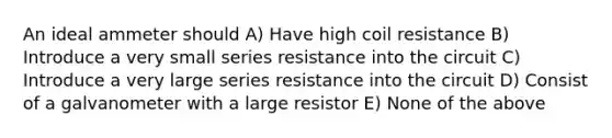 An ideal ammeter should A) Have high coil resistance B) Introduce a very small series resistance into the circuit C) Introduce a very large series resistance into the circuit D) Consist of a galvanometer with a large resistor E) None of the above