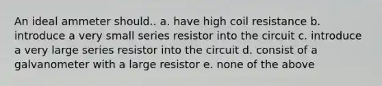 An ideal ammeter should.. a. have high coil resistance b. introduce a very small series resistor into the circuit c. introduce a very large series resistor into the circuit d. consist of a galvanometer with a large resistor e. none of the above