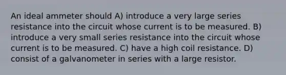 An ideal ammeter should A) introduce a very large series resistance into the circuit whose current is to be measured. B) introduce a very small series resistance into the circuit whose current is to be measured. C) have a high coil resistance. D) consist of a galvanometer in series with a large resistor.