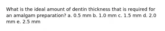 What is the ideal amount of dentin thickness that is required for an amalgam preparation? a. 0.5 mm b. 1.0 mm c. 1.5 mm d. 2.0 mm e. 2.5 mm