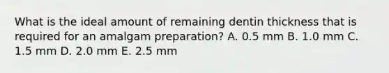 What is the ideal amount of remaining dentin thickness that is required for an amalgam preparation? A. 0.5 mm B. 1.0 mm C. 1.5 mm D. 2.0 mm E. 2.5 mm