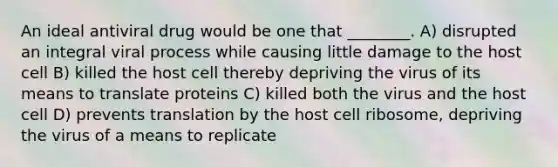 An ideal antiviral drug would be one that ________. A) disrupted an integral viral process while causing little damage to the host cell B) killed the host cell thereby depriving the virus of its means to translate proteins C) killed both the virus and the host cell D) prevents translation by the host cell ribosome, depriving the virus of a means to replicate