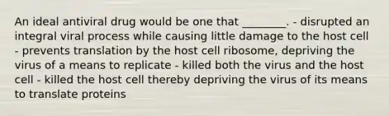 An ideal antiviral drug would be one that ________. - disrupted an integral viral process while causing little damage to the host cell - prevents translation by the host cell ribosome, depriving the virus of a means to replicate - killed both the virus and the host cell - killed the host cell thereby depriving the virus of its means to translate proteins