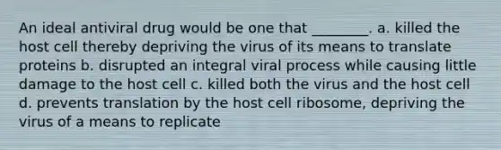 An ideal antiviral drug would be one that ________. a. killed the host cell thereby depriving the virus of its means to translate proteins b. disrupted an integral viral process while causing little damage to the host cell c. killed both the virus and the host cell d. prevents translation by the host cell ribosome, depriving the virus of a means to replicate