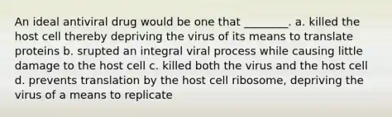 An ideal antiviral drug would be one that ________. a. killed the host cell thereby depriving the virus of its means to translate proteins b. srupted an integral viral process while causing little damage to the host cell c. killed both the virus and the host cell d. prevents translation by the host cell ribosome, depriving the virus of a means to replicate