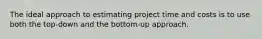 The ideal approach to estimating project time and costs is to use both the top-down and the bottom-up approach.