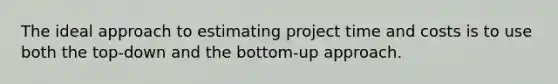 The ideal approach to estimating project time and costs is to use both the top-down and the bottom-up approach.