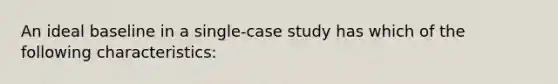 An ideal baseline in a single-case study has which of the following characteristics: