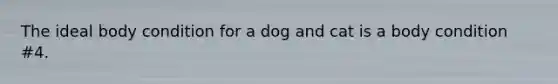 The ideal body condition for a dog and cat is a body condition #4.