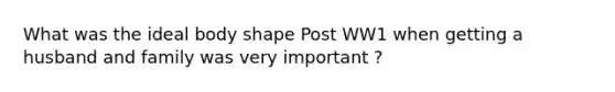What was the ideal body shape Post WW1 when getting a husband and family was very important ?