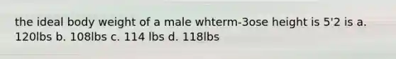 the ideal body weight of a male whterm-3ose height is 5'2 is a. 120lbs b. 108lbs c. 114 lbs d. 118lbs