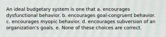 An ideal budgetary system is one that a. encourages dysfunctional behavior. b. encourages goal-congruent behavior. c. encourages myopic behavior. d. encourages subversion of an organization's goals. e. None of these choices are correct.