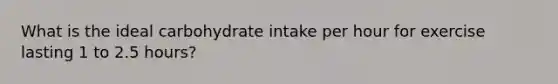 What is the ideal carbohydrate intake per hour for exercise lasting 1 to 2.5 hours?