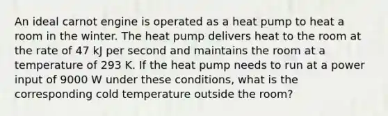 An ideal carnot engine is operated as a heat pump to heat a room in the winter. The heat pump delivers heat to the room at the rate of 47 kJ per second and maintains the room at a temperature of 293 K. If the heat pump needs to run at a power input of 9000 W under these conditions, what is the corresponding cold temperature outside the room?