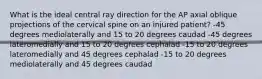 What is the ideal central ray direction for the AP axial oblique projections of the cervical spine on an injured patient? -45 degrees mediolaterally and 15 to 20 degrees caudad -45 degrees lateromedially and 15 to 20 degrees cephalad -15 to 20 degrees lateromedially and 45 degrees cephalad -15 to 20 degrees mediolaterally and 45 degrees caudad