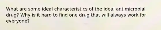 What are some ideal characteristics of the ideal antimicrobial drug? Why is it hard to find one drug that will always work for everyone?