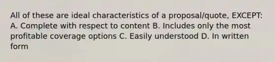 All of these are ideal characteristics of a proposal/quote, EXCEPT: A. Complete with respect to content B. Includes only the most profitable coverage options C. Easily understood D. In written form