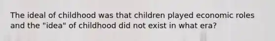 The ideal of childhood was that children played economic roles and the "idea" of childhood did not exist in what era?