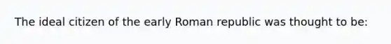 The ideal citizen of the early Roman republic was thought to be: