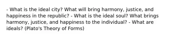 - What is the ideal city? What will bring harmony, justice, and happiness in the republic? - What is the ideal soul? What brings harmony, justice, and happiness to the individual? - What are ideals? (Plato's Theory of Forms)