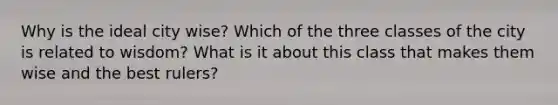 Why is the ideal city wise? Which of the three classes of the city is related to wisdom? What is it about this class that makes them wise and the best rulers?