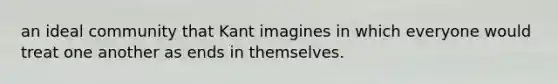 an ideal community that Kant imagines in which everyone would treat one another as ends in themselves.