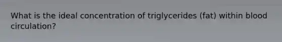 What is the ideal concentration of triglycerides (fat) within blood circulation?