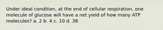 Under ideal condition, at the end of cellular respiration, one molecule of glucose will have a net yield of how many ATP molecules? a. 2 b. 4 c. 10 d. 38