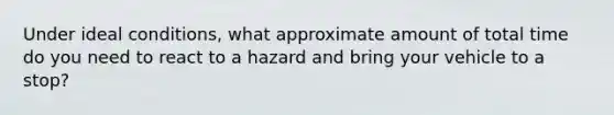 Under ideal conditions, what approximate amount of total time do you need to react to a hazard and bring your vehicle to a stop?