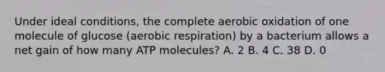 Under ideal conditions, the complete aerobic oxidation of one molecule of glucose (aerobic respiration) by a bacterium allows a net gain of how many ATP molecules? A. 2 B. 4 C. 38 D. 0