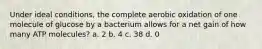 Under ideal conditions, the complete aerobic oxidation of one molecule of glucose by a bacterium allows for a net gain of how many ATP molecules? a. 2 b. 4 c. 38 d. 0