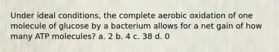 Under ideal conditions, the complete aerobic oxidation of one molecule of glucose by a bacterium allows for a net gain of how many ATP molecules? a. 2 b. 4 c. 38 d. 0