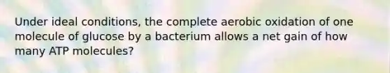 Under ideal conditions, the complete aerobic oxidation of one molecule of glucose by a bacterium allows a net gain of how many ATP molecules?