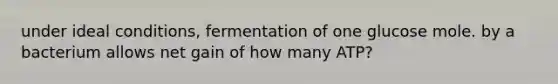 under ideal conditions, fermentation of one glucose mole. by a bacterium allows net gain of how many ATP?