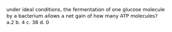 under ideal conditions, the fermentation of one glucose molecule by a bacterium allows a net gain of how many ATP molecules? a.2 b. 4 c. 38 d. 0